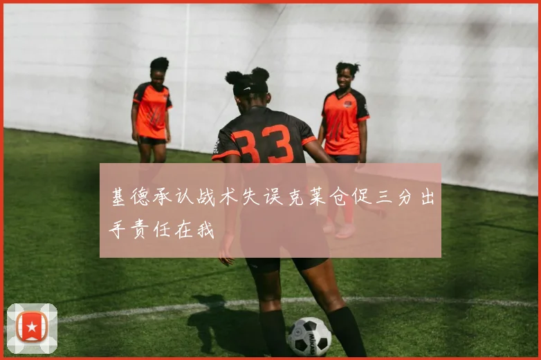 基德承认战术失误克莱仓促三分出手责任在我