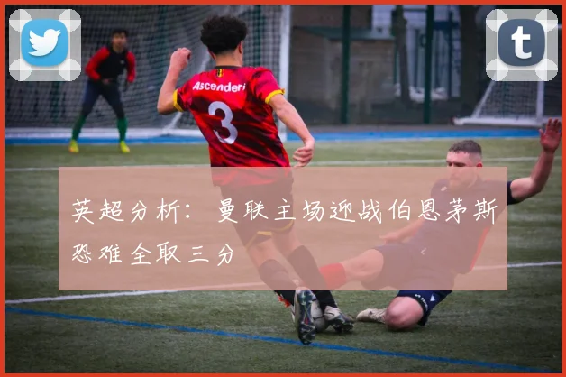 英超分析：曼联主场迎战伯恩茅斯恐难全取三分