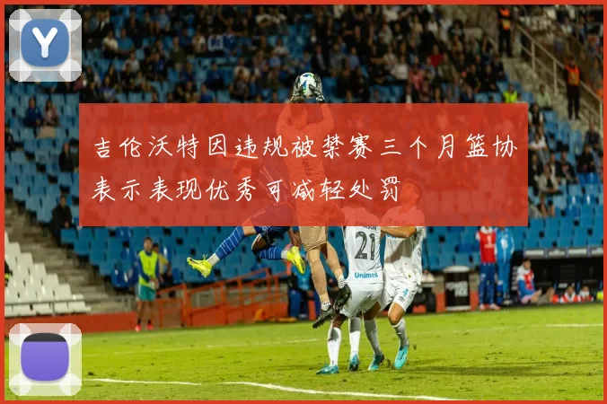 吉伦沃特因违规被禁赛三个月篮协表示表现优秀可减轻处罚