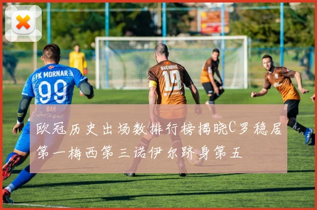 欧冠历史出场数排行榜揭晓C罗稳居第一梅西第三诺伊尔跻身第五