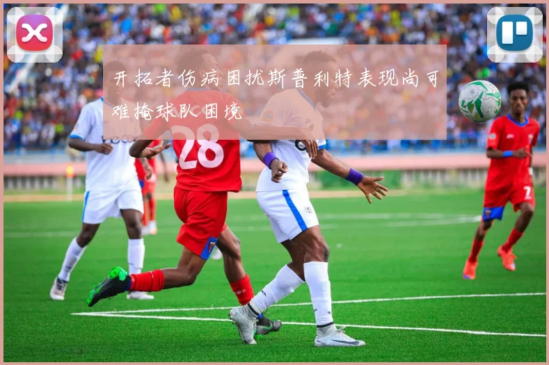 开拓者伤病困扰斯普利特表现尚可难掩球队困境