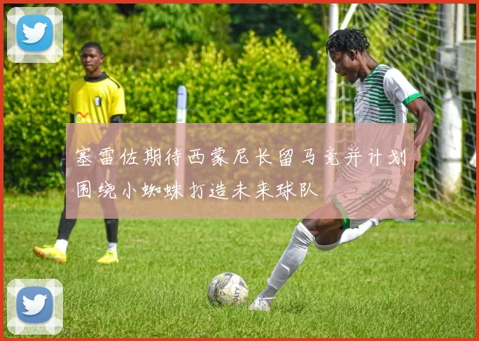 塞雷佐期待西蒙尼长留马竞并计划围绕小蜘蛛打造未来球队