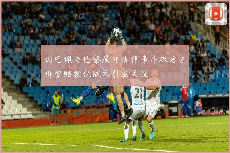 姆巴佩与巴黎展开法律争斗双方互诉索赔数亿欧元引发关注