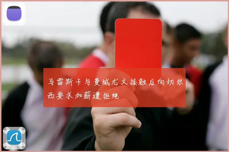 马雷斯卡与曼城尤文接触后向切尔西要求加薪遭拒绝