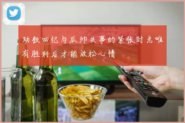 助教回忆与瓜帅共事的紧张时光唯有胜利后才能放松心情