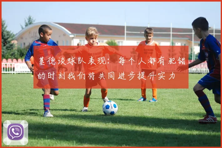 基德谈球队表现：每个人都有犯错的时刻我们将共同进步提升实力