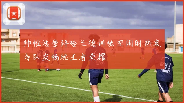 帅惟浩崇拜哈兰德训练空闲时热衷与队友畅玩王者荣耀