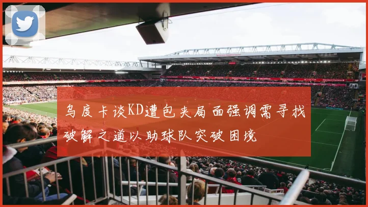 乌度卡谈KD遭包夹局面强调需寻找破解之道以助球队突破困境