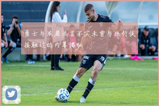 勇士与浓眉流言不实未曾与独行侠接触过的内幕揭秘