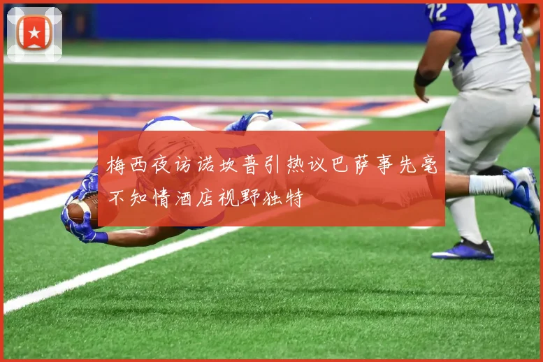 梅西夜访诺坎普引热议巴萨事先毫不知情酒店视野独特