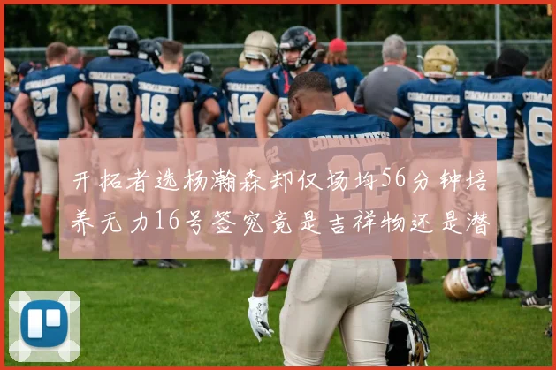 开拓者选杨瀚森却仅场均56分钟培养无力16号签究竟是吉祥物还是潜力股