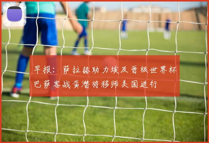 早报：萨拉赫助力埃及晋级世界杯巴萨客战黄潜将移师美国进行