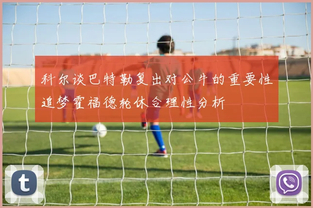 科尔谈巴特勒复出对公牛的重要性追梦霍福德轮休合理性分析
