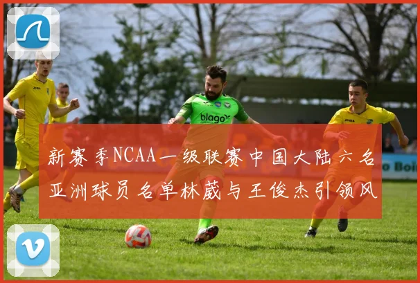 新赛季NCAA一级联赛中国大陆六名亚洲球员名单林葳与王俊杰引领风骚