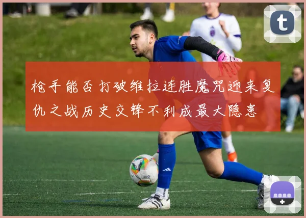枪手能否打破维拉连胜魔咒迎来复仇之战历史交锋不利成最大隐患