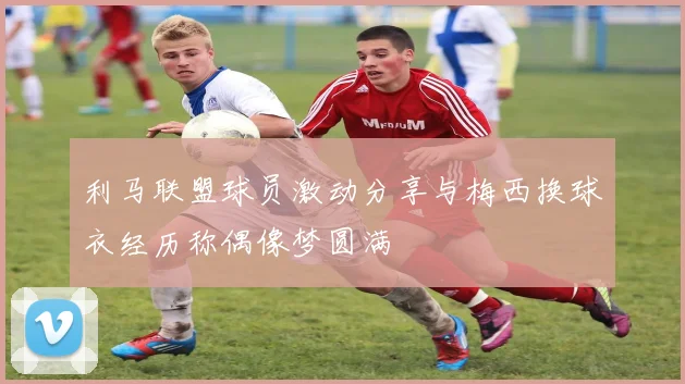 利马联盟球员激动分享与梅西换球衣经历称偶像梦圆满