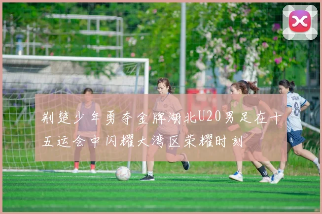 荆楚少年勇夺金牌湖北U20男足在十五运会中闪耀大湾区荣耀时刻