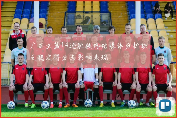 广东女篮14连胜被终结媒体分析缺乏稳定得分点影响表现