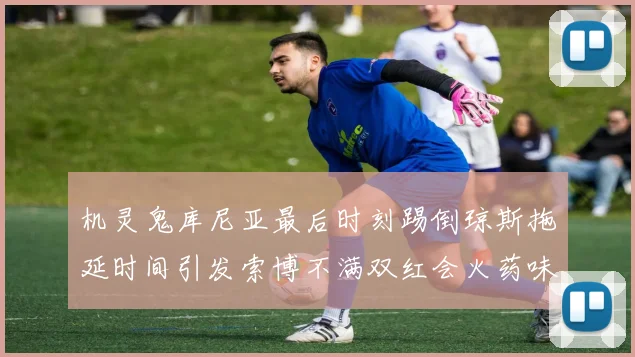 机灵鬼库尼亚最后时刻踢倒琼斯拖延时间引发索博不满双红会火药味十足