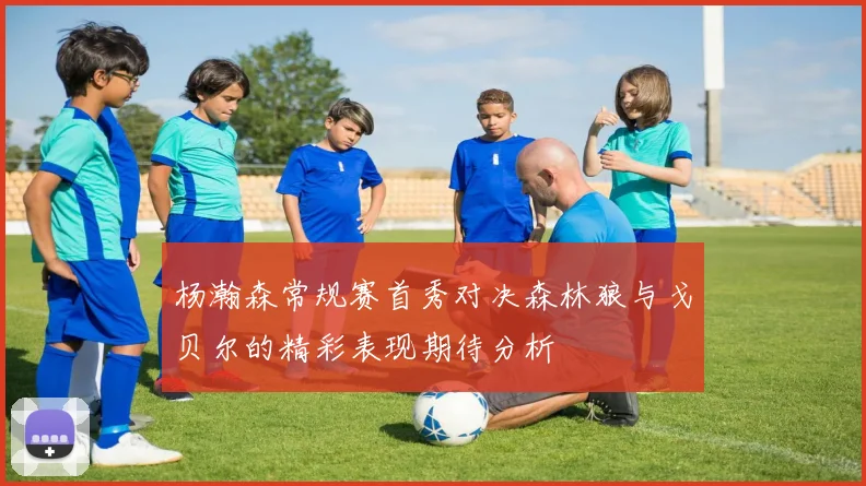 杨瀚森常规赛首秀对决森林狼与戈贝尔的精彩表现期待分析