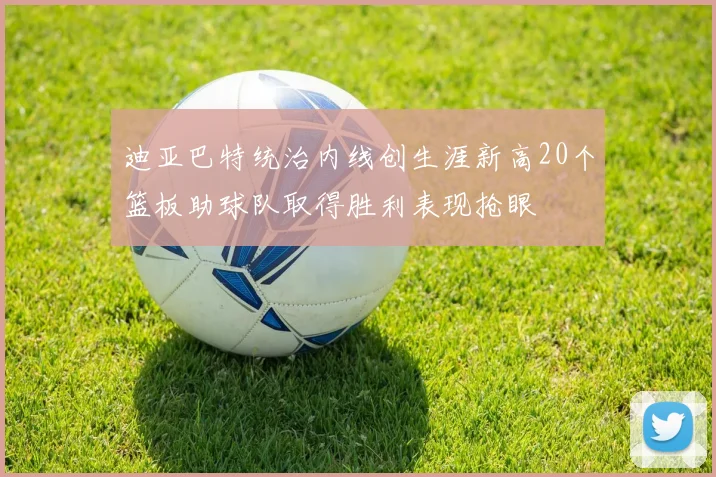 迪亚巴特统治内线创生涯新高20个篮板助球队取得胜利表现抢眼