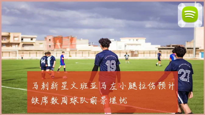 马刺新星文班亚马左小腿拉伤预计缺席数周球队前景堪忧