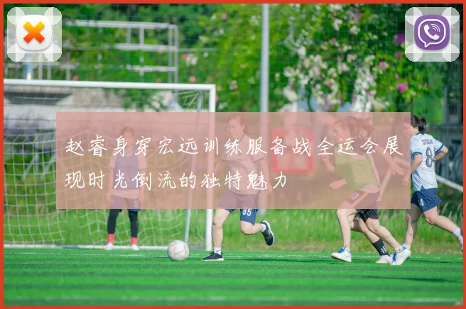 赵睿身穿宏远训练服备战全运会展现时光倒流的独特魅力