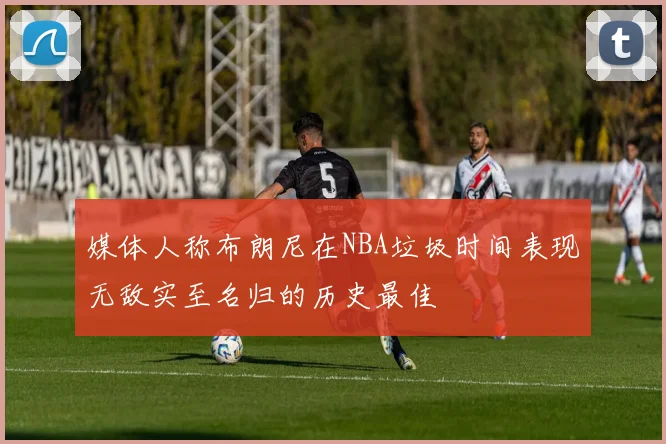 媒体人称布朗尼在NBA垃圾时间表现无敌实至名归的历史最佳